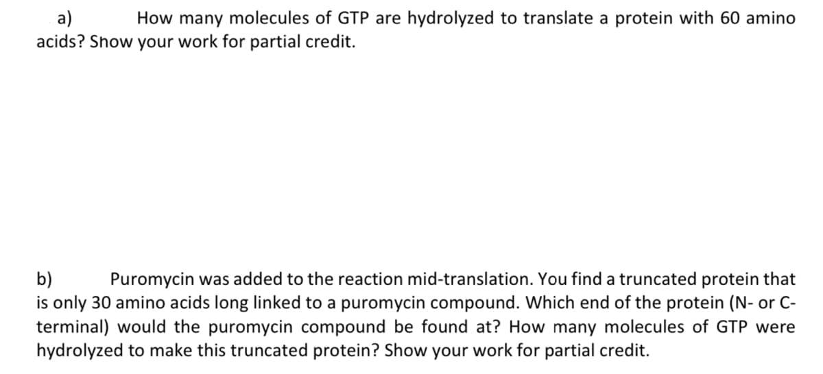 a)
How many molecules of GTP are hydrolyzed to translate a protein with 60 amino
acids? Show your work for partial credit.
b)
Puromycin was added to the reaction mid-translation. You find a truncated protein that
is only 30 amino acids long linked to a puromycin compound. Which end of the protein (N- or C-
terminal) would the puromycin compound be found at? How many molecules of GTP were
hydrolyzed to make this truncated protein? Show your work for partial credit.
