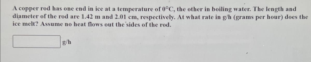 A copper rod has one end in ice at a temperature of 0°C, the other in boiling water. The length and
diameter of the rod are 1.42 m and 2.01 cm, respectively. At what rate in g/h (grams per hour) does the
ice melt? Assume no heat flows out the sides of the rod.
g/h
