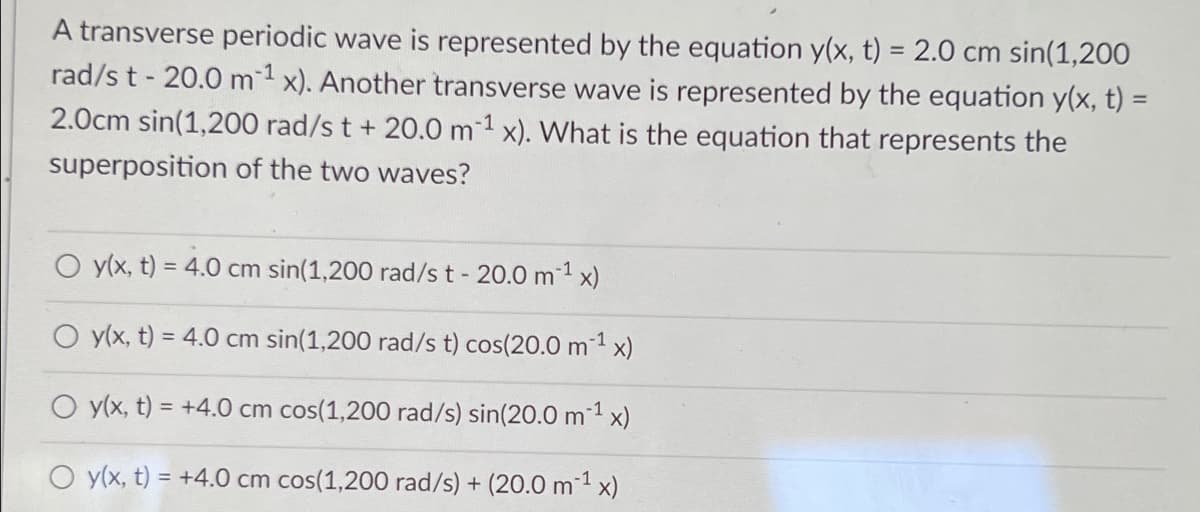 A transverse periodic wave is represented by the equation y(x, t) = 2.0 cm sin(1,200
rad/s t - 20.0 m1 x). Another transverse wave is represented by the equation y(x, t) =
2.0cm sin(1,200 rad/s t + 20.0 m-1 x). What is the equation that represents the
superposition of the two waves?
O y(x, t) = 4.0 cm sin(1,200 rad/s t - 20.0 m1 x)
O y(x, t) = 4.0 cm sin(1,200 rad/s t) cos(20.0 m1 x)
O y(x, t) = +4.0 cm cos(1,200 rad/s) sin(20.0 m 1 x)
O y(x, t) = +4.0 cm cos(1,200 rad/s) + (20.0 m1 x)
%3D
