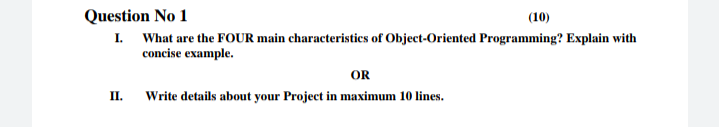 Question No 1
(10)
I. What are the FOUR main characteristics of Object-Oriented Programming? Explain with
concise example.
OR
II.
Write details about your Project in maximum 10 lines.
