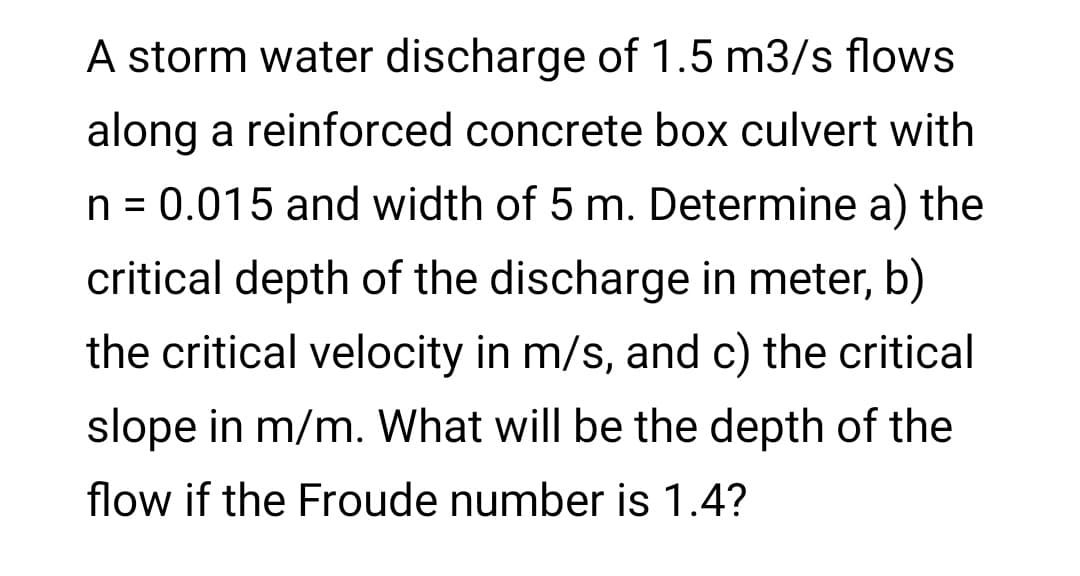 A storm water discharge of 1.5 m3/s flows
along a reinforced concrete box culvert with
n = 0.015 and width of 5 m. Determine a) the
critical depth of the discharge in meter, b)
the critical velocity in m/s, and c) the critical
slope in m/m. What will be the depth of the
flow if the Froude number is 1.4?
