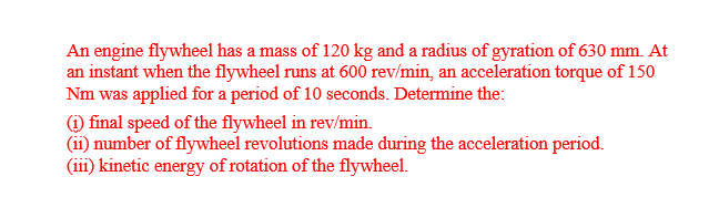 An engine flywheel has a mass of 120 kg and a radius of gyration of 630 mm. At
an instant when the flywheel runs at 600 rev/min, an acceleration torque of 150
Nm was applied for a period of 10 seconds. Determine the:
1) final speed of the flywheel in rev/min.
(ii) number of flywheel revolutions made during the acceleration period.
(iii) kinetic energy of rotation of the flywheel.
