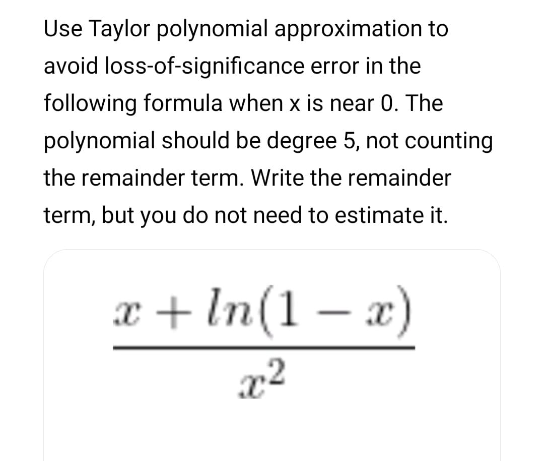 Use Taylor polynomial approximation to
avoid loss-of-significance error in the
following formula when x is near 0. The
polynomial should be degree 5, not counting
the remainder term. Write the remainder
term, but you do not need to estimate it.
z+ In(1 – z)
In(1 – x)
x²
