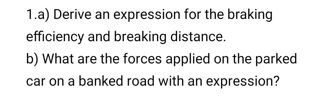 1.a) Derive an expression for the braking
efficiency and breaking distance.
b) What are the forces applied on the parked
car on a banked road with an expression?

