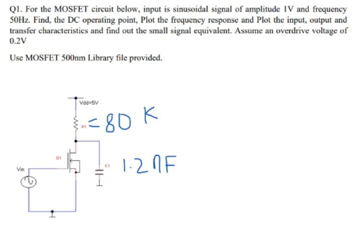 Q1. For the MOSFET circuit below, input is sinusoidal signal of amplitude IV and frequency
50Hz. Find, the DC operating point, Plot the frequency response and Plot the input, output and
transfer characteristics and find out the small signal equivalent. Assume an overdrive voltage of
0.2V
Use MOSFET 500nm Library file provided.
F
Vdd=5V
-=80 K
R1
(1
1.20F