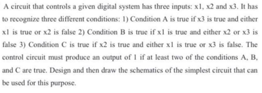A circuit that controls a given digital system has three inputs: x1, x2 and x3. It has
to recognize three different conditions: 1) Condition A is true if x3 is true and either
xl is true or x2 is false 2) Condition B is true if x1 is true and either x2 or x3 is
false 3) Condition C is true if x2 is true and either x1 is true or x3 is false. The
control circuit must produce an output of 1 if at least two of the conditions A, B,
and C are true. Design and then draw the schematics of the simplest circuit that can
be used for this purpose.