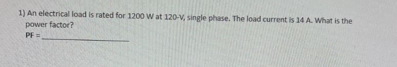 1) An electrical load is rated for 1200 W at 120-V, single phase. The load current is 14 A. What is the
power factor?
PF=