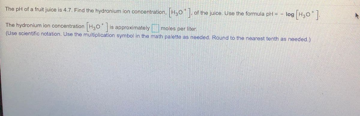 The pH of a fruit juice is 4.7. Find the hydronium ion concentration, H30, of the juice. Use the formula pH = -
log (H30].
The hydronium ion concentration H30 is approximately moles per liter.
(Use scientific notation. Use the multiplication symbol in the math palette as needed. Round to the nearest tenth as needed.)
