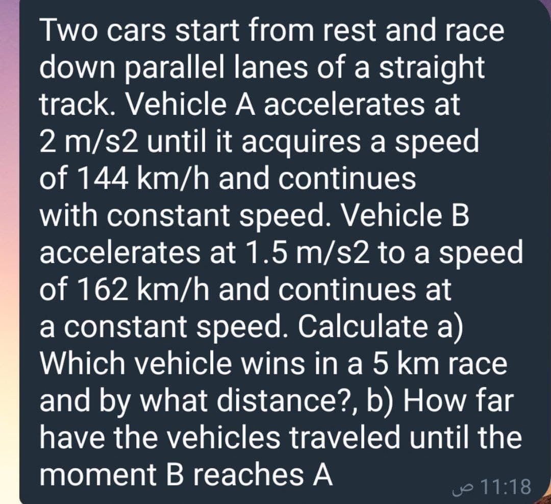 Two cars start from rest and race
down parallel lanes of a straight
track. Vehicle A accelerates at
2 m/s2 until it acquires a speed
of 144 km/h and continues
with constant speed. Vehicle B
accelerates at 1.5 m/s2 to a speed
of 162 km/h and continues at
a constant speed. Calculate a)
Which vehicle wins in a 5 km race
and by what distance?, b) How far
have the vehicles traveled until the
moment B reaches A
jo 11:18
