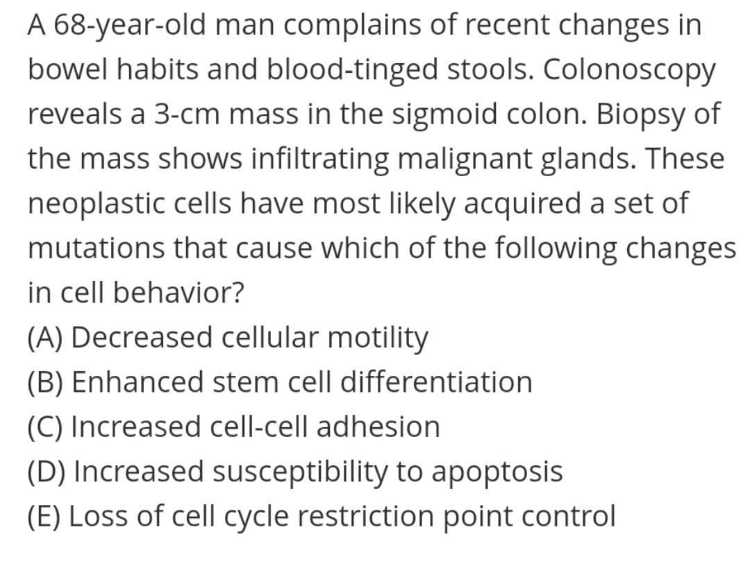 A 68-year-old man complains of recent changes in
bowel habits and blood-tinged stools. Colonoscopy
reveals a 3-cm mass in the sigmoid colon. Biopsy of
the mass shows infiltrating malignant glands. These
neoplastic cells have most likely acquired a set of
mutations that cause which of the following changes
in cell behavior?
(A) Decreased cellular motility
(B) Enhanced stem cell differentiation
(C) Increased cell-cell adhesion
(D) Increased susceptibility to apoptosis
(E) Loss of cell cycle restriction point control
