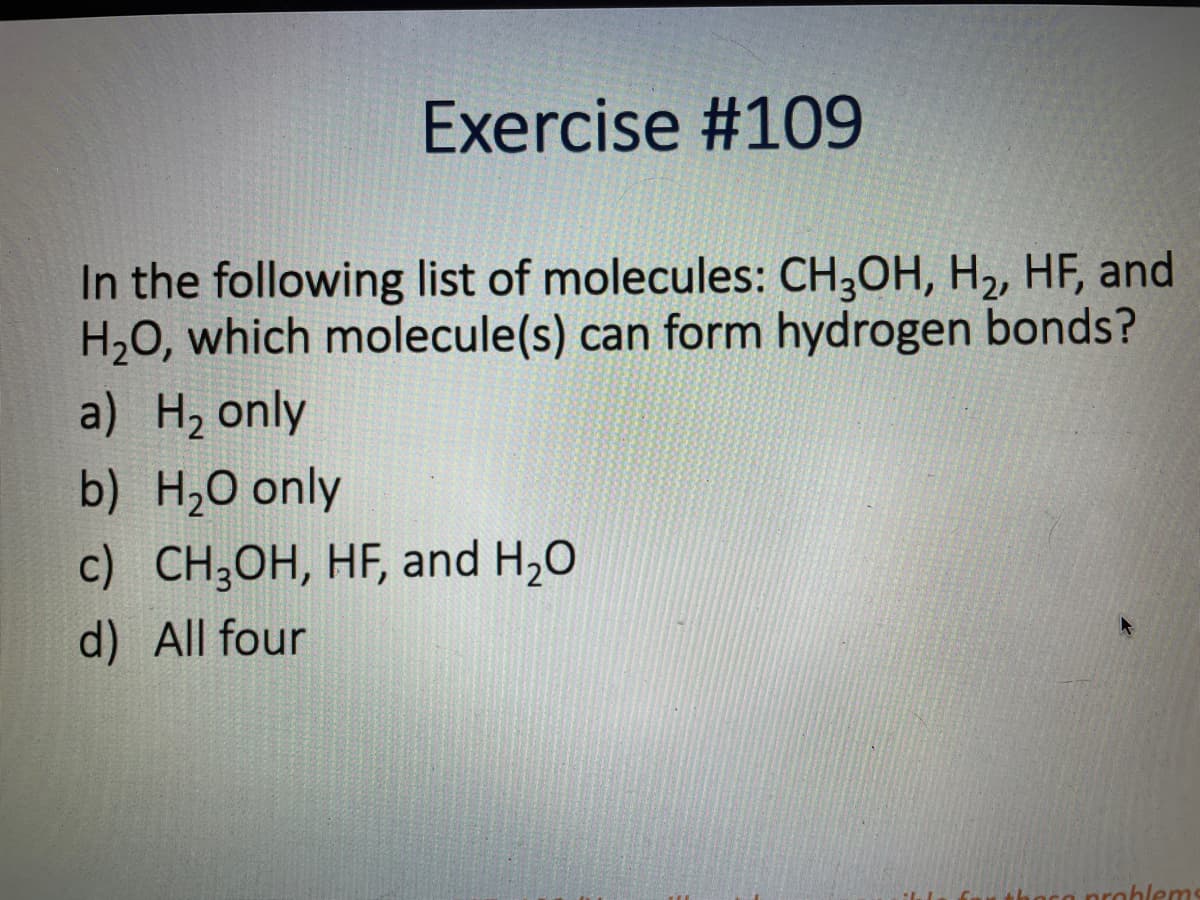 Exercise #109
In the following list of molecules: CH3OH, H2, HF, and
H20, which molecule(s) can form hydrogen bonds?
a) H2 only
b) H,0 only
c) CH;OH, HF, and H,0
d) All four
prohlems
