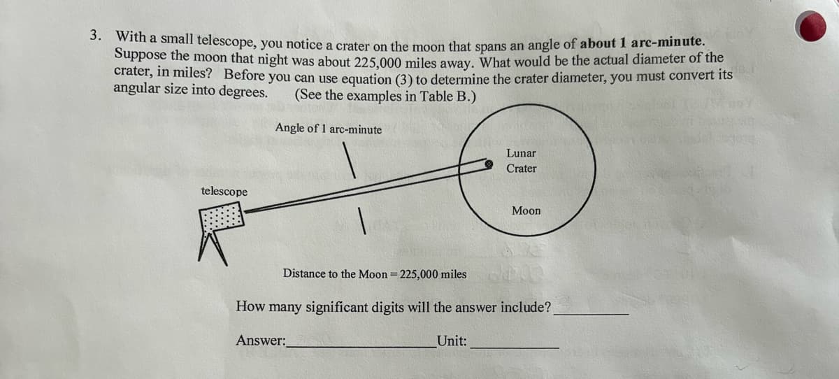 3. With a small telescope, you notice a crater on the moon that spans an angle of about 1 arc-minute.
Suppose the moon that night was about 225,000 miles away. What would be the actual diameter of the
crater, in miles? Before you can use equation (3) to determine the crater diameter, you must convert its
angular size into degrees. (See the examples in Table B.)
Angle of 1 arc-minute
telescope
Distance to the Moon = 225,000 miles
Answer:
Lunar
Crater
How many significant digits will the answer include?
Unit:
Moon