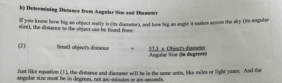b) Determining Distance from Angular Size and Diameter
If you know how big an object really is (its diameter), and how big an angle it makes across the sky (its angular
size), the distance to the object can be found from:
(2)
Small object's distance
57.3 x Object's diameter
Angular Size (in degrees)
Just like equation (1), the distance and diameter will be in the same units, like miles or light years. And the
angular size must be in degrees, not arc-minutes or arc-seconds.