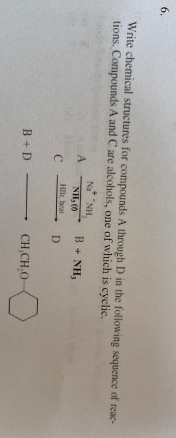 6.
Write chemical structures for compounds A through D in the following sequence of reac-
tions. Compounds A and C are alcohols, one of which is cyclic.
ALA
C
B + D
+
Na NH,
NH3 (0)
HBr, heat
B + NH3
D
→CH,CH₂0-