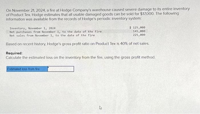 On November 21, 2024, a fire at Hodge Company's warehouse caused severe damage to its entire inventory
of Product Tex. Hodge estimates that all usable damaged goods can be sold for $17,000. The following
information was available from the records of Hodge's periodic inventory system:
$ 125,000
145,000
225,000
Inventory, November 1, 2024
Net purchases from November 1, to the date of the fire
Net sales from November 1, to the date of the fire
Based on recent history, Hodge's gross profit ratio on Product Tex is 40% of net sales.
Required:
Calculate the estimated loss on the inventory from the fire, using the gross profit method.
Estimated loss from fire