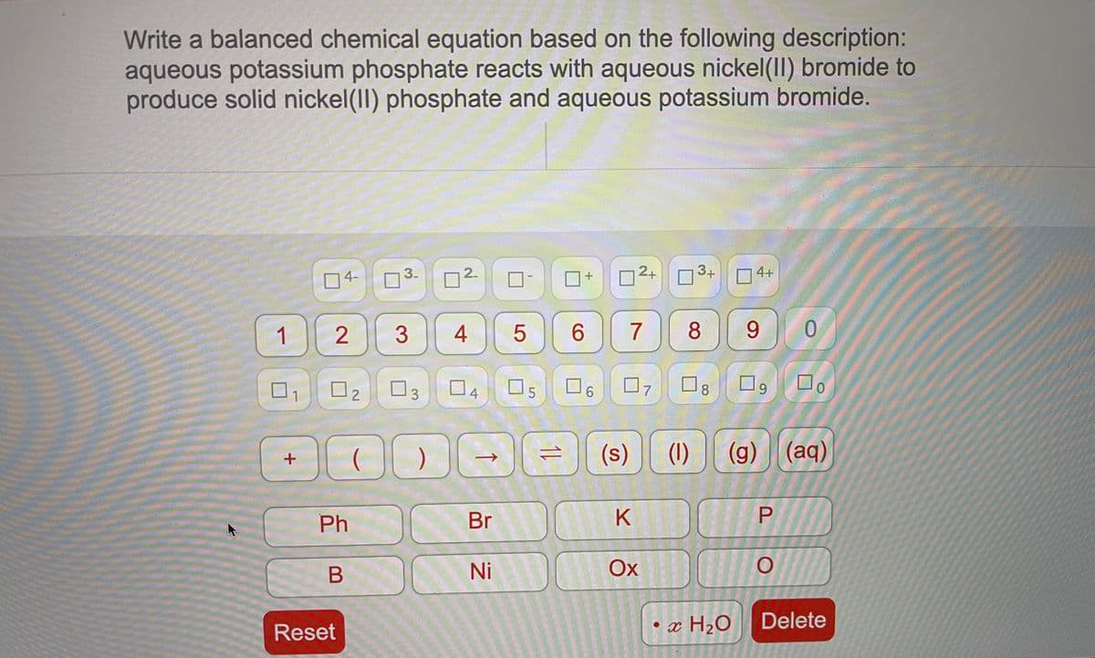 Write a balanced chemical equation based on the following description:
aqueous potassium phosphate reacts with aqueous nickel(II) bromide to
produce solid nickel(II) phosphate and aqueous potassium bromide.
2+
3+
4+
3-
2.
4-
7)
4
6.
8.
9.
1
口6
0.
7
8
9.
ロ2
03
4
(s)
(1)
(g) (aq)
Br
K
Ph
Ni
Ox
• x H2O
Delete
Reset
2.
