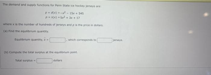 The demand and supply functions for Penn State ice hockey jerseys are:
p=d(x)=x²-15x + 545
p=s(x) = 5x² + 3x + 17
where x is the number of hundreds of jerseys and p is the price in dollars.
(a) Find the equilibrium quantity,
Equilibrium quantity, x-
(b) Compute the total surplus at the equilibrium point.
Total surplus =
which corresponds to
dollars
jerseys.