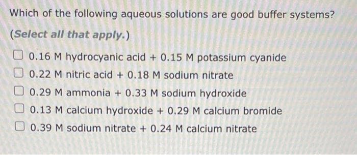 Which of the following aqueous solutions are good buffer systems?
(Select all that apply.)
0.16 M hydrocyanic acid + 0.15 M potassium cyanide
0.22 M nitric acid + 0.18 M sodium nitrate
0.29 M ammonia + 0.33 M sodium hydroxide
0.13 M calcium hydroxide + 0.29 M calcium bromide
0.39 M sodium nitrate + 0.24 M calcium nitrate