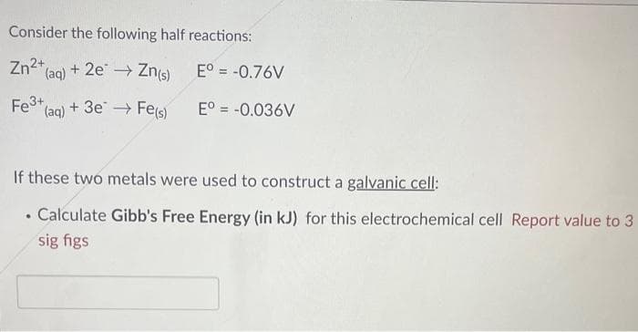Consider the following half reactions:
Zn²+
(aq) + 2e → Zn(s)
Fe (aq) + 3e →→ Fe(s)
Eº = -0.76V
Eº = -0.036V
If these two metals were used to construct a galvanic cell:
Calculate Gibb's Free Energy (in kJ) for this electrochemical cell Report value to 3
sig figs
.