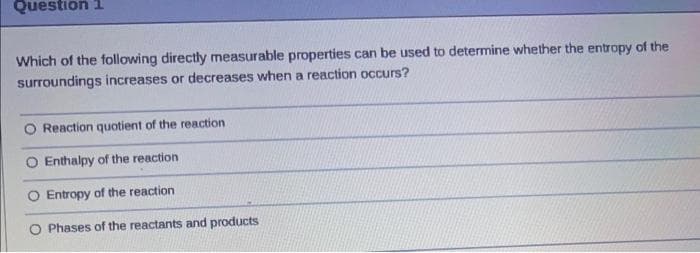 Question 1
Which of the following directly measurable properties can be used to determine whether the entropy of the
surroundings increases or decreases when a reaction occurs?
O Reaction quotient of the reaction
O Enthalpy of the reaction
O Entropy of the reaction
O Phases of the reactants and products