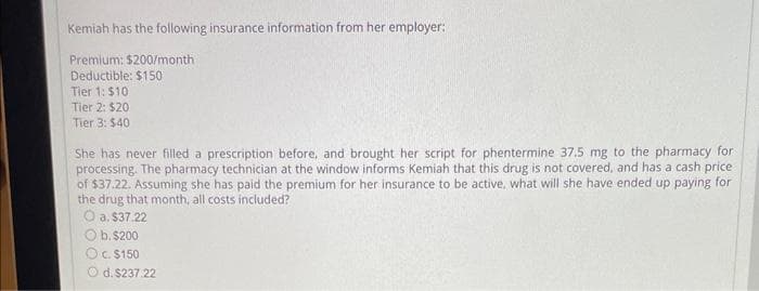 Kemiah has the following insurance information from her employer:
Premium: $200/month
Deductible: $150
Tier 1: $10
Tier 2: $20
Tier 3: $40
She has never filled a prescription before, and brought her script for phentermine 37.5 mg to the pharmacy for
processing. The pharmacy technician at the window informs Kemiah that this drug is not covered, and has a cash price
of $37.22. Assuming she has paid the premium for her insurance to be active, what will she have ended up paying for
the drug that month, all costs included?
O a. $37.22
Ob. $200
O c. $150
O d. $237.22