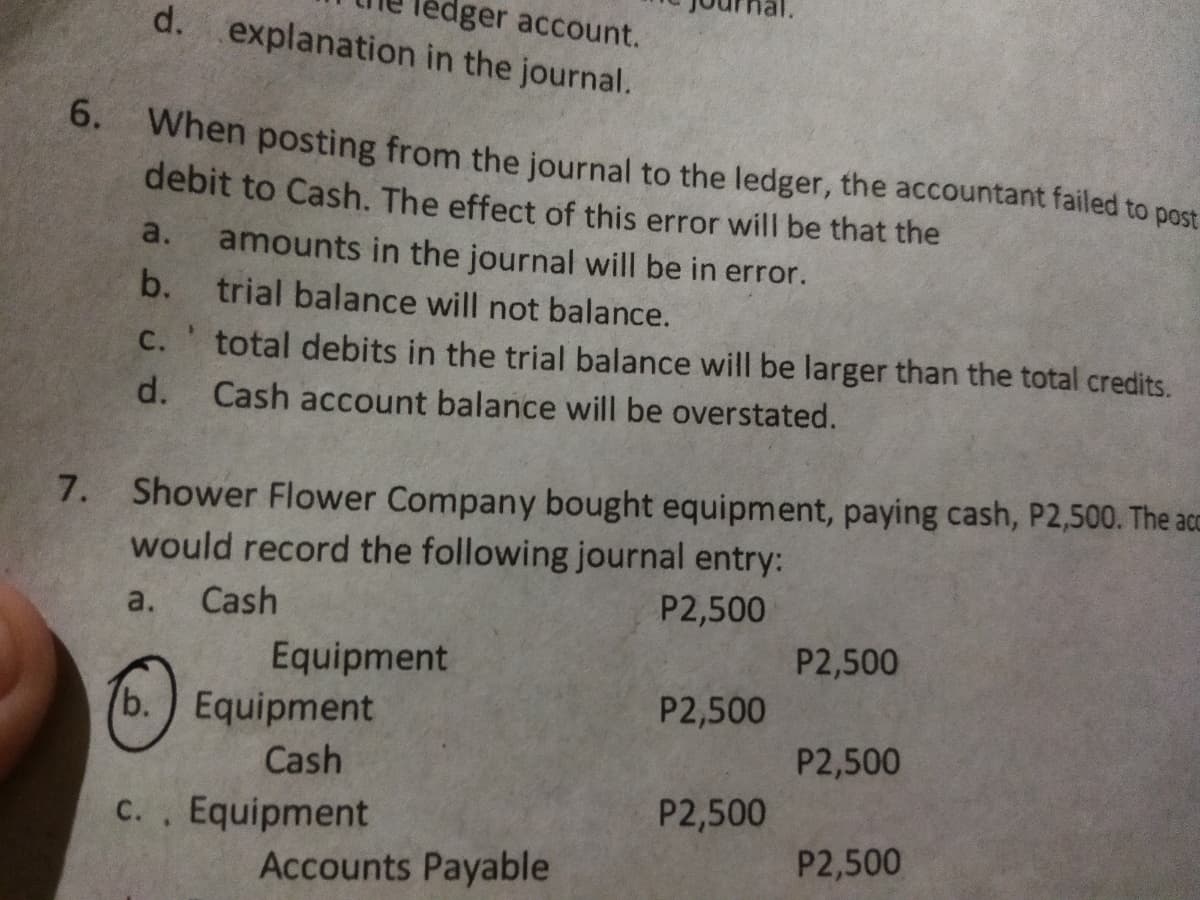 dger account.
d. explanation in the journal.
6. When posting from the journal to the ledger, the accountant failed to post
debit to Cash. The effect of this error will be that the
amounts in the journal will be in error.
b. trial balance will not balance.
a.
C.
total debits in the trial balance will be larger than the total credits.
d. Cash account balance will be overstated.
7. Shower Flower Company bought equipment, paying cash, P2,500. The acc
would record the following journal entry:
a.
Cash
P2,500
Equipment
P2,500
b.) Equipment
P2,500
Cash
P2,500
c., Equipment
P2,500
С.
P2,500
Accounts Payable

