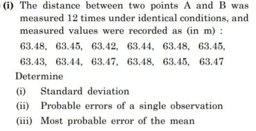 (i) The distance between two points A and B was
measured 12 times under identical conditions, and
measured values were recorded as (in m) :
63.48, 63.45, 63.42, 63.44, 63.48, 63.45,
63.43, 63.44, 63.47, 63.48, 63.45, 63.47
Determine
(i) Standard deviation
(ii) Probable errors of a single observation
(iii) Most probable error of the mean