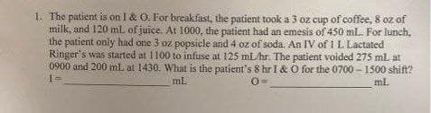 1. The patient is on I & O. For breakfast, the patient took a 3 oz cup of coffee, 8 oz of
milk, and 120 mL of juice. At 1000, the patient had an emesis of 450 mL. For lunch,
the patient only had one 3 oz popsicle and 4 oz of soda. An IV of 1 L Lactated
Ringer's was started at 1100 to infuse at 125 mL/hr. The patient voided 275 ml at
0900 and 200 ml. at 1430. What is the patient's 8 hr I & O for the 0700-1500 shift?
O
1=
mL
mL