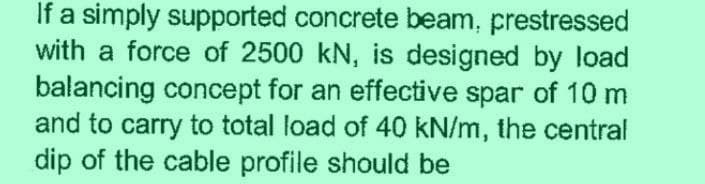 If a simply supported concrete beam, prestressed
with a force of 2500 kN, is designed by load
balancing concept for an effective spar of 10 m
and to carry to total load of 40 kN/m, the central
dip of the cable profile should be