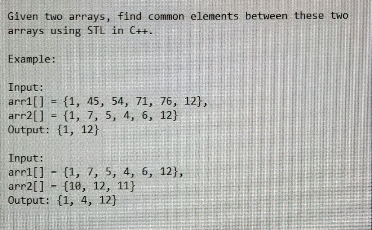 Given two arrays, find common elements between these two
arrays using STL in C++.
Example:
Input:
arr1[] = {1, 45, 54, 71, 76, 12},
-
arr2[] = {1, 7, 5, 4, 6, 12}
Output: {1, 12}
Input:
arr1[] = {1, 7, 5, 4, 6, 12},
arr2[]
{10, 12, 11)
Output: {1, 4, 12}
-