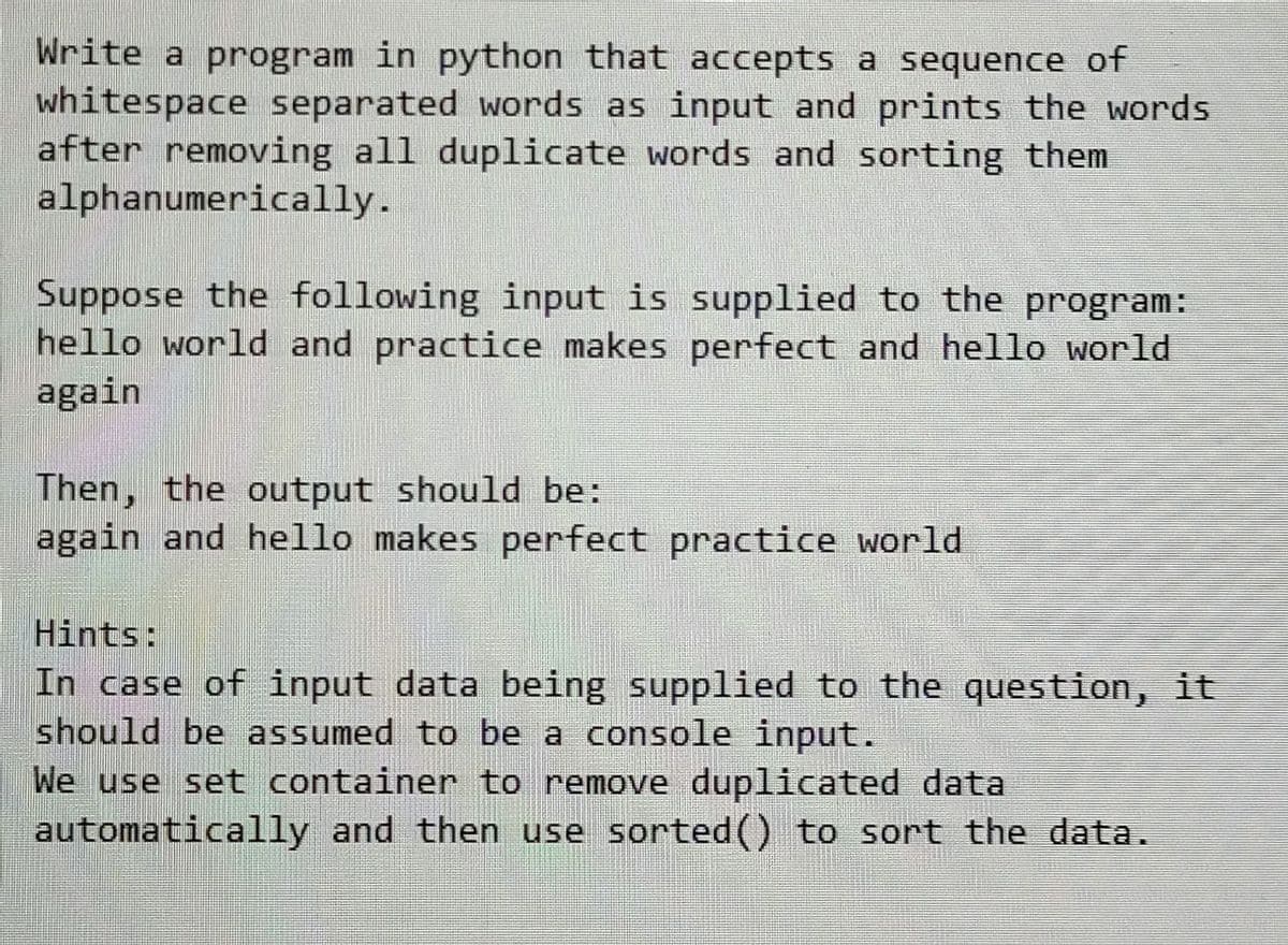 Write a program in python that accepts a sequence of
whitespace separated words as input and prints the words.
after removing all duplicate words and sorting them
alphanumerically.
Suppose the following input is supplied to the program:
hello world and practice makes perfect and hello world!
again
Then, the output should be:
again and hello makes perfect practice world.
Hints:
In case of input data being supplied to the question, it
should be assumed to be a console input.
We use set container to remove duplicated data
automatically and then use sorted() to sort the data.