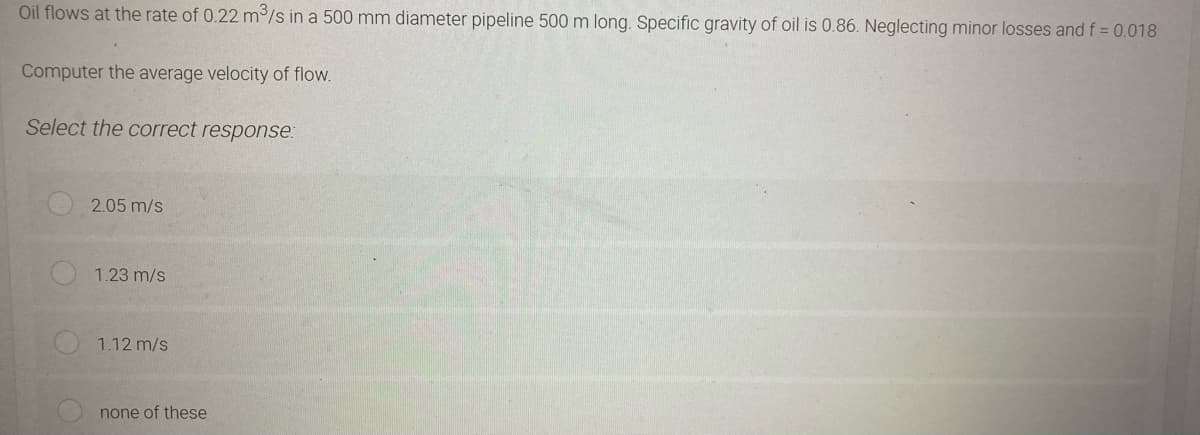 Oil flows at the rate of 0.22 m³/s in a 500 mm diameter pipeline 500 m long. Specific gravity of oil is 0.86. Neglecting minor losses and f = 0.018
Computer the average velocity of flow.
Select the correct response:
2.05 m/s
1.23 m/s
1.12 m/s
none of these