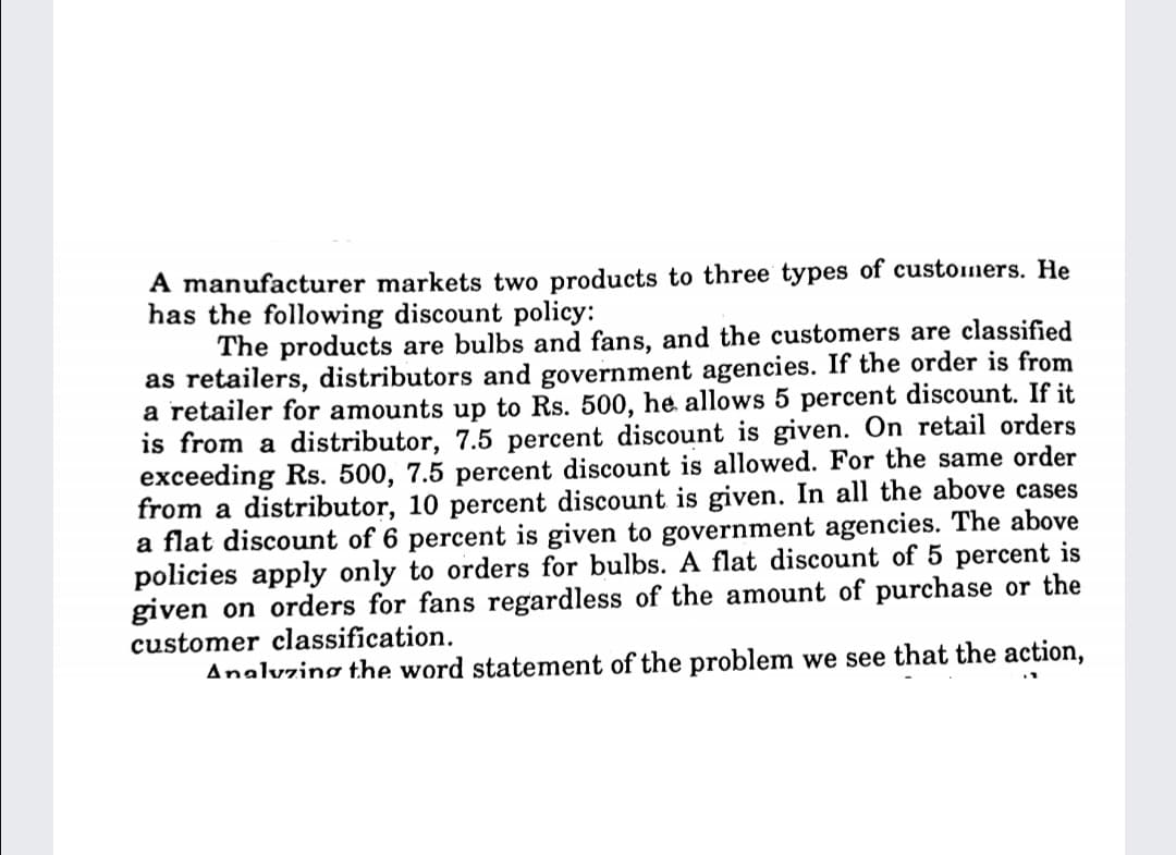 A manufacturer markets two products to three types of customers. He
has the following discount policy:
The products are bulbs and fans, and the customers are classified
as retailers, distributors and government agencies. If the order is from
a retailer for amounts up to Rs. 500, he allows 5 percent discount. If it
is from a distributor, 7.5 percent discount is given. On retail orders
exceeding Rs. 500, 7.5 percent discount is allowed. For the same order
from a distributor, 10 percent discount is given. In all the above cases
a flat discount of 6 percent is given to government agencies. The above
policies apply only to orders for bulbs. A flat discount of 5 percent is
given on orders for fans regardless of the amount of purchase or the
customer classification.
Analvzing the word statement of the problem we see that the action,
