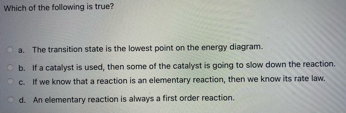 Which of the following is true?
a.
The transition state is the lowest point on the energy diagram.
b. If a catalyst is used, then some of the catalyst is going to slow down the reaction.
If we know that a reaction is an elementary reaction, theń we know its rate law.
O C.
d. An elementary reaction is always a first order reaction.
