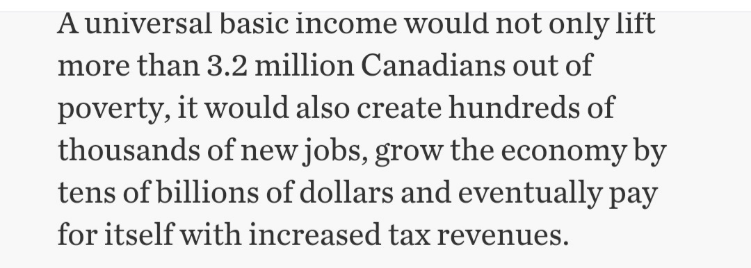 A universal basic income would not only lift
more than 3.2 million Canadians out of
poverty, it would also create hundreds of
thousands of new jobs, grow the economy by
tens of billions of dollars and eventually pay
for itself with increased tax revenues.
