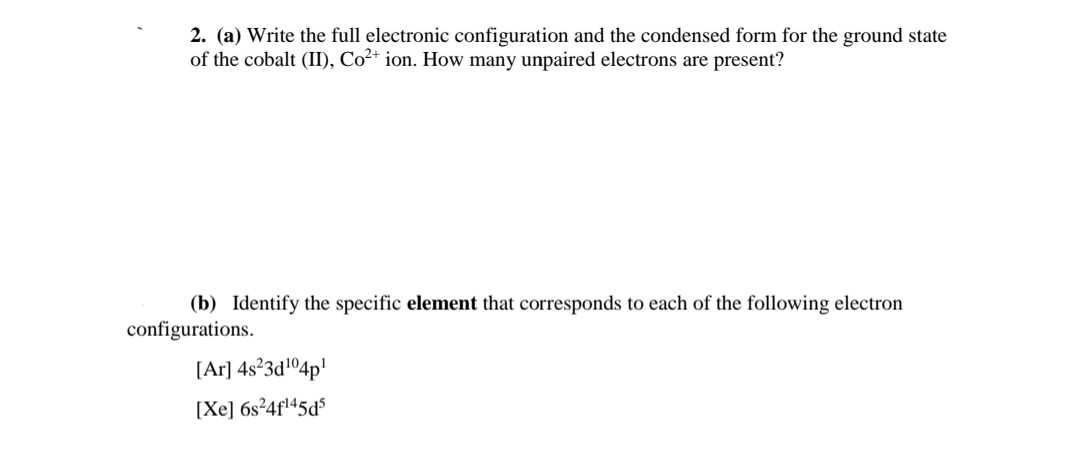 2. (a) Write the full electronic configuration and the condensed form for the ground state
of the cobalt (II), Co²+ ion. How many unpaired electrons are present?
(b) Identify the specific element that corresponds to each of the following electron
configurations.
[Ar] 4s°3d!O4p!
[Xe] 6s²4fl45d$
