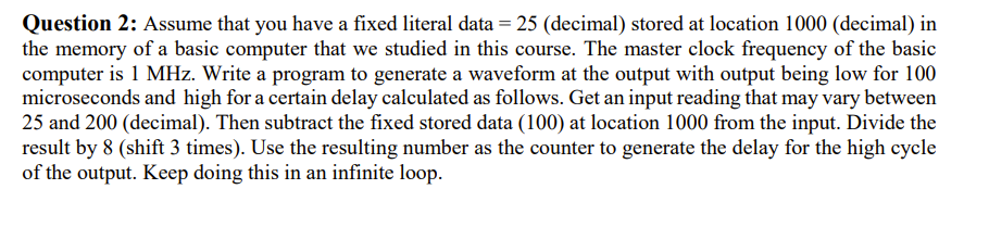 Question 2: Assume that you have a fixed literal data = 25 (decimal) stored at location 1000 (decimal) in
the memory of a basic computer that we studied in this course. The master clock frequency of the basic
computer is 1 MHz. Write a program to generate a waveform at the output with output being low for 100
microseconds and high for a certain delay calculated as follows. Get an input reading that may vary between
25 and 200 (decimal). Then subtract the fixed stored data (100) at location 1000 from the input. Divide the
result by 8 (shift 3 times). Use the resulting number as the counter to generate the delay for the high cycle
of the output. Keep doing this in an infinite loop.
