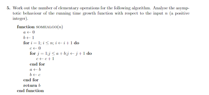 5. Work out the number of elementary operations for the following algorithm. Analyse the asymp-
totic behaviour of the running time growth function with respect to the input n (a positive
integer).
function SOMEALGO(n)
a + 0
b+1
for i = 1; i < n; i + i +1 do
c+0
for j= 1;j < a + b;j + j+1 do
c+c+1
end for
a + b
end for
return b
end function

