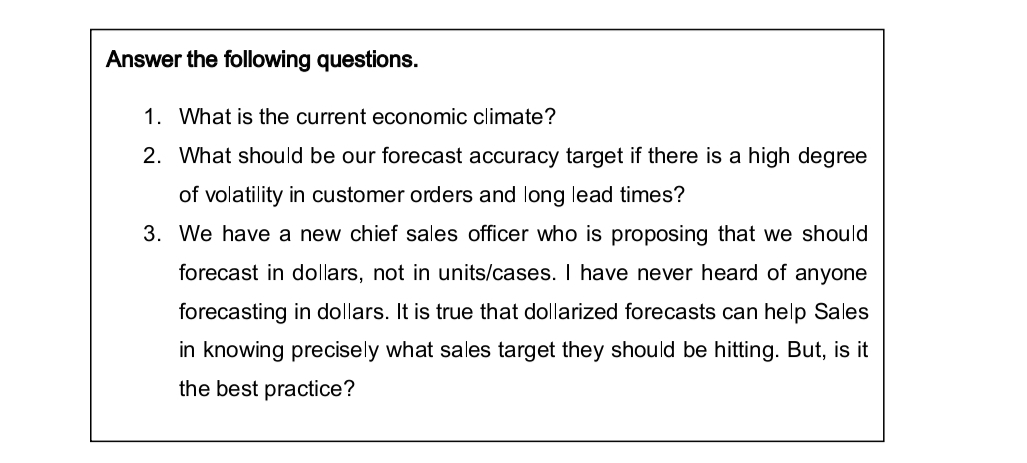 Answer the following questions.
1. What is the current economic climate?
2. What should be our forecast accuracy target if there is a high degree
of volatility in customer orders and long lead times?
3. We have a new chief sales officer who is proposing that we should
forecast in dollars, not in units/cases. I have never heard of anyone
forecasting in dollars. It is true that dollarized forecasts can help Sales
in knowing precisely what sales target they should be hitting. But, is it
the best practice?
