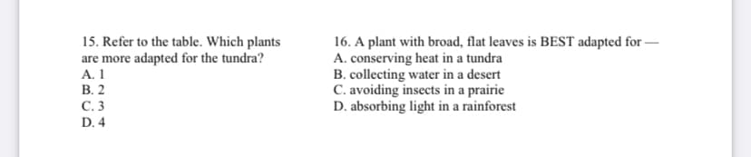 15. Refer to the table. Which plants
are more adapted for the tundra?
А. 1
В. 2
16. A plant with broad, flat leaves is BEST adapted for –
A. conserving heat in a tundra
B. collecting water in a desert
C. avoiding insects in a prairie
D. absorbing light in a rainforest
С.3
D. 4
