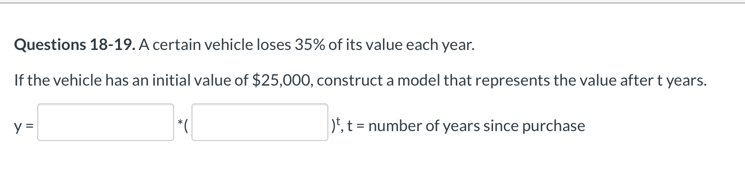 Questions 18-19. A certain vehicle loses 35% of its value each year.
If the vehicle has an initial value of $25,000, construct a model that represents the value after t years.
*(
)E, t = number of years since purchase

