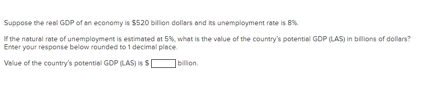 Suppose the real GDP of an economy is $520 billion dollars and its unemployment rate is 8%.
If the natural rate of unemployment is estimated at 5%, what is the value of the country's potential GDP (LAS) in billions of dollars?
Enter your response below rounded to 1 decimal place.
Value of the country's potential GDP (LAS) is $
billion.

