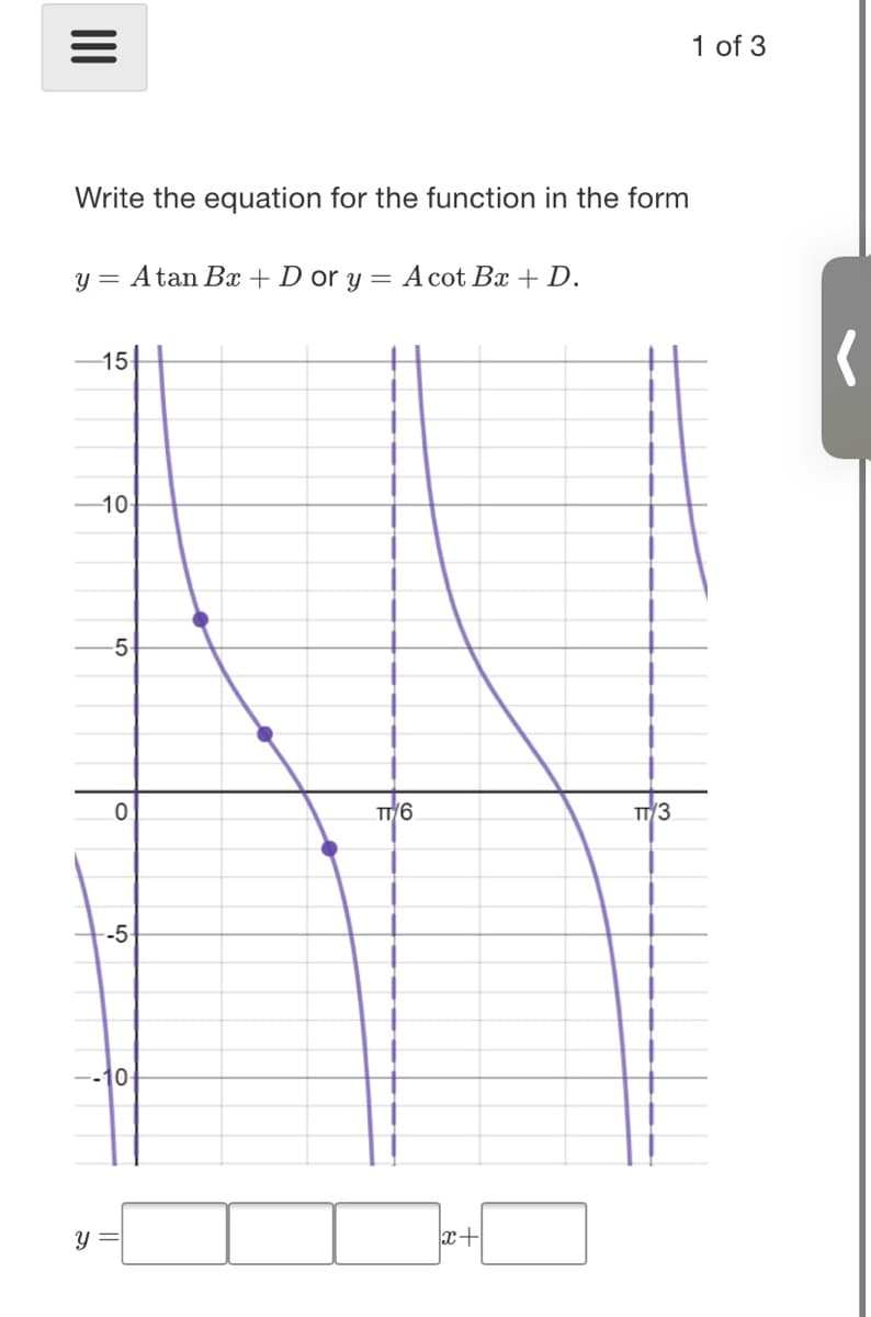 1 of 3
Write the equation for the function in the form
y = Atan Bx + D or y = A cot Bx + D.
15
10-
5-
TT/6
TT/3
-5-
x+
