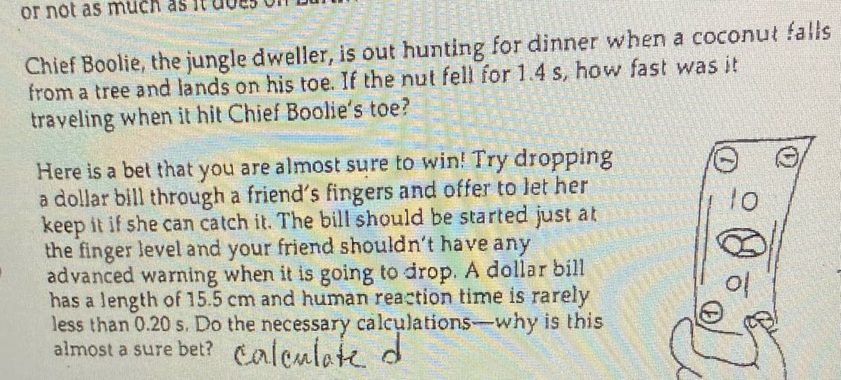 or not as much as
Chief Boolie, the jungle dweller, is out hunting for dinner when a coconut falls
from a tree and lands on his toe. If the nut fell for 1.4 s, how fast was it
traveling when it hit Chief Boolie's toe?
Here is a bet that you are almost sure to win! Try dropping
a dollar bill through a friend's fingers and offer to let her
keep it if she can catch it. The bill should be started just at
the finger level and your friend shouldn't have any
advanced warning when it is going to drop. A dollar bill
has a length of 15.5 cm and human reaction time is rarely
ess than 0.20 s. Do the necessary calculations-why is this
almost a sure bet? calculate d
