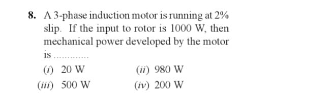 8. A 3-phase induction motor is running at 2%
slip. If the input to rotor is 1000 W, then
mechanical power developed by the motor
is ............
(i) 20 W
(iii) 500 W
(ii) 980 W
(iv) 200 W
