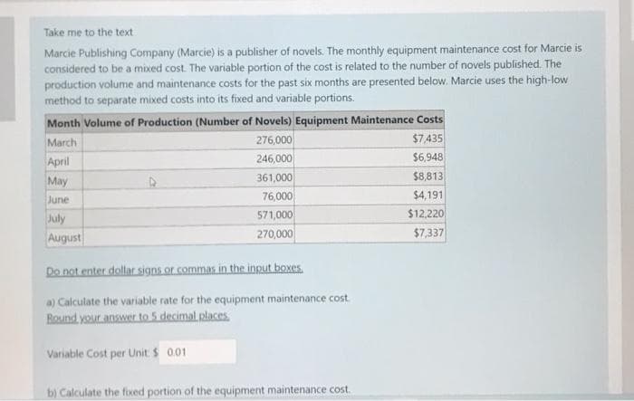 Take me to the text
Marcie Publishing Company (Marcie) is a publisher of novels. The monthly equipment maintenance cost for Marcie is
considered to be a mixed cost. The variable portion of the cost is related to the number of novels published. The
production volume and maintenance costs for the past six months are presented below. Marcie uses the high-low
method to separate mixed costs into its fixed and variable portions.
Month Volume of Production (Number of Novels) Equipment Maintenance Costs
March
276,000
$7,435
246,000
$6,948
361,000
76,000
571,000
270,000
April
May
June
July
August
Do not enter dollar signs or commas in the input boxes
a) Calculate the variable rate for the equipment maintenance cost
Round your answer to 5 decimal places.
Variable Cost per Unit: $ 0.01
b) Calculate the fixed portion of the equipment maintenance cost.
$8,813
$4,191
$12,220
$7,337