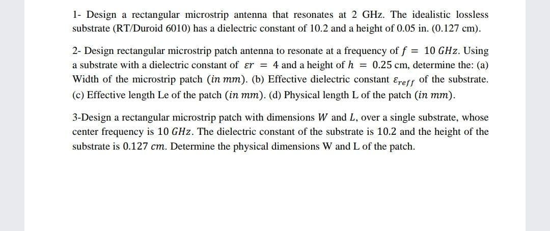 1- Design a rectangular microstrip antenna that resonates at 2 GHz. The idealistic lossless
substrate (RT/Duroid 6010) has a dielectric constant of 10.2 and a height of 0.05 in. (0.127 cm).
= 10 GHz. Using
2- Design rectangular microstrip patch antenna to resonate at a frequency of f
a substrate with a dielectric constant of ɛr = 4 and a height of h = 0.25 cm, determine the: (a)
Width of the microstrip patch (in mm). (b) Effective dielectric constant ɛreff of the substrate.
(c) Effective length Le of the patch (in mm). (d) Physical length L of the patch (in mm).
3-Design a rectangular microstrip patch with dimensions W and L, over a single substrate, whose
center frequency is 10 GHz. The dielectric constant of the substrate is 10.2 and the height of the
substrate is 0.127 cm. Determine the physical dimensions W and L of the patch.
