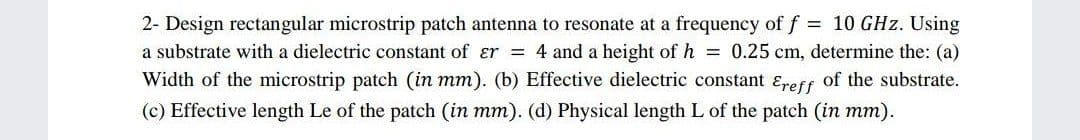 2- Design rectangular microstrip patch antenna to resonate at a frequency of f = 10 GHz. Using
a substrate with a dielectric constant of ɛr = 4 and a height of h = 0.25 cm, determine the: (a)
Width of the microstrip patch (in mm). (b) Effective dielectric constant ɛreff of the substrate.
(c) Effective length Le of the patch (in mm). (d) Physical length L of the patch (in mm).
