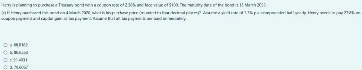Herry is planning to purchase a Treasury bond with a coupon rate of 2.38% and face value of $100. The maturity date of the bond is 15 March 2033.
(c) If Henry purchased this bond on 4 March 2020, what is his purchase price (rounded to four decimal places)? Assume a yield rate of 3.3% p.a. compounded half-yearly. Henry needs to pay 27.8% on
coupon payment and capital gain as tax payment. Assume that all tax payments are paid immediately.
a. 66.0182
O b. 80.6553
O c. 91.4031
d. 79.6067