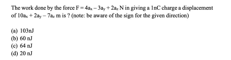 The work done by the force F = 4ax - 3ay + 2az N in giving a 1nC charge a displacement
of 10ax + 2ay - 7az m is ? (note: be aware of the sign for the given direction)
(a) 103nJ
(b) 60 nJ
(c) 64 nJ
(d) 20 nJ